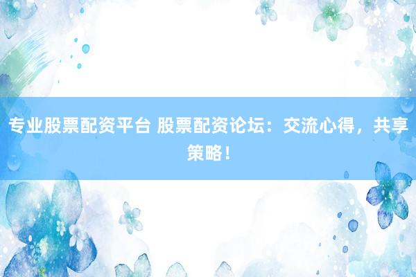 专业股票配资平台 股票配资论坛：交流心得，共享策略！