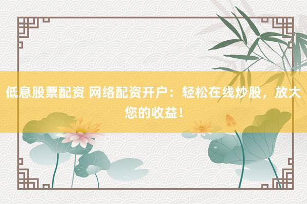 低息股票配资 网络配资开户：轻松在线炒股，放大您的收益！