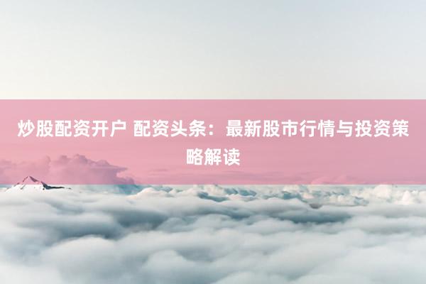 炒股配资开户 配资头条：最新股市行情与投资策略解读