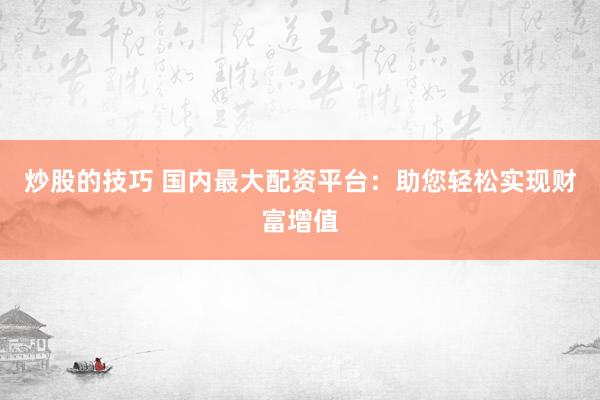 炒股的技巧 国内最大配资平台：助您轻松实现财富增值