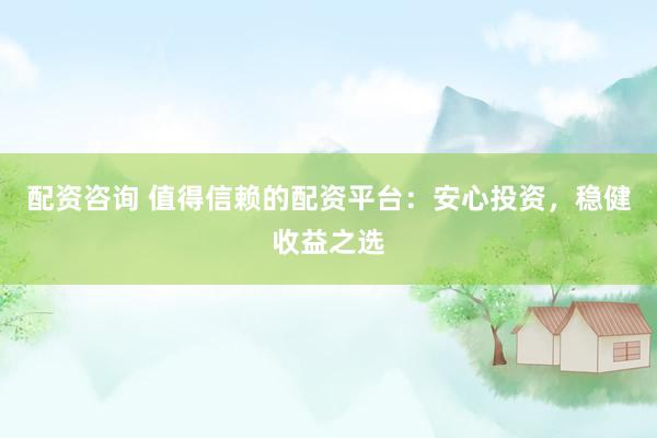 配资咨询 值得信赖的配资平台：安心投资，稳健收益之选