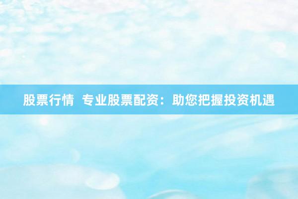 股票行情  专业股票配资：助您把握投资机遇