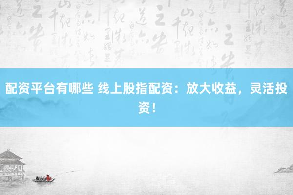 配资平台有哪些 线上股指配资：放大收益，灵活投资！