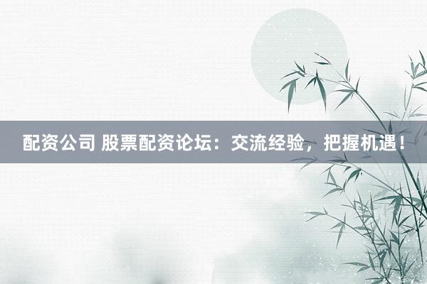 配资公司 股票配资论坛：交流经验，把握机遇！
