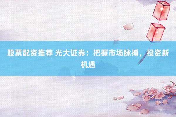 股票配资推荐 光大证券：把握市场脉搏，投资新机遇