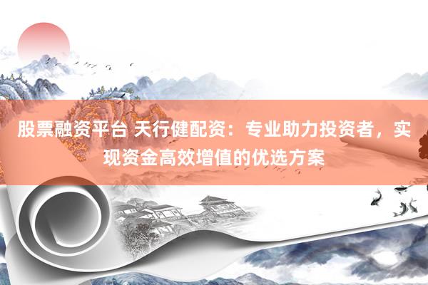 股票融资平台 天行健配资：专业助力投资者，实现资金高效增值的优选方案