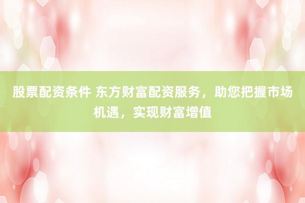 股票配资条件 东方财富配资服务，助您把握市场机遇，实现财富增值