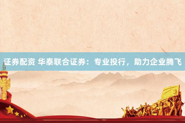 证券配资 华泰联合证券：专业投行，助力企业腾飞