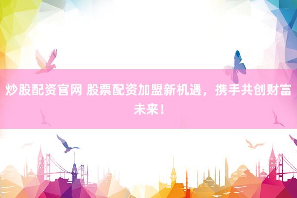 炒股配资官网 股票配资加盟新机遇，携手共创财富未来！