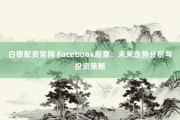 白银配资官网 Facebook股票：未来走势分析与投资策略