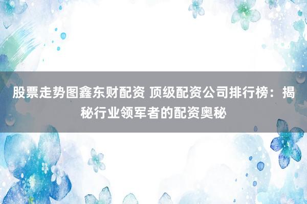 股票走势图鑫东财配资 顶级配资公司排行榜：揭秘行业领军者的配资奥秘
