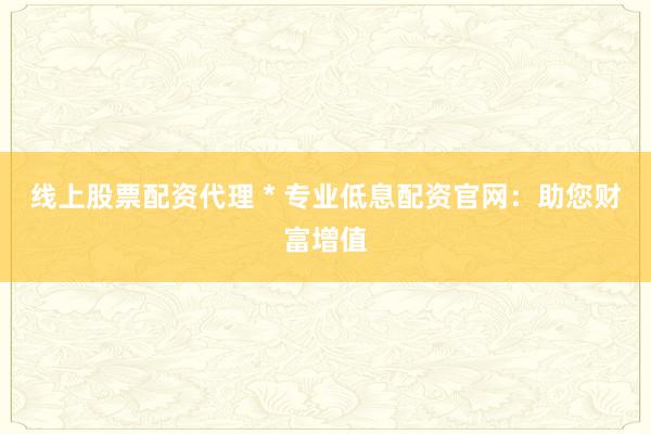 线上股票配资代理 * 专业低息配资官网：助您财富增值