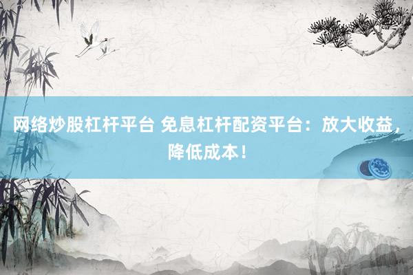 网络炒股杠杆平台 免息杠杆配资平台：放大收益，降低成本！