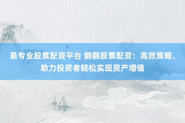 最专业股票配资平台 翻翻股票配资：高效策略，助力投资者轻松实现资产增值