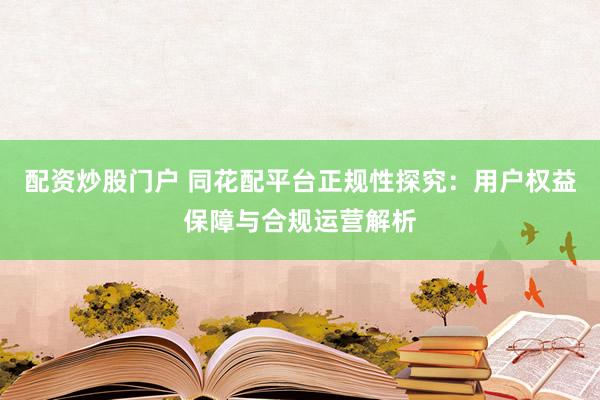 配资炒股门户 同花配平台正规性探究：用户权益保障与合规运营解析