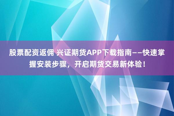 股票配资返佣 兴证期货APP下载指南——快速掌握安装步骤，开启期货交易新体验！