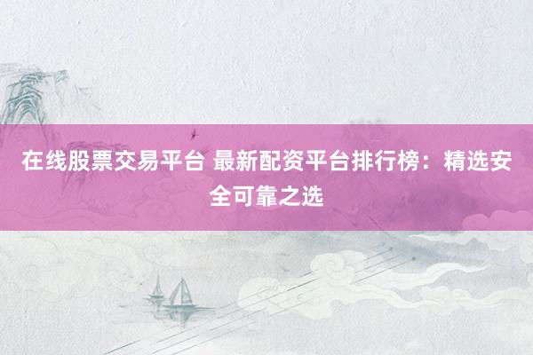 在线股票交易平台 最新配资平台排行榜：精选安全可靠之选