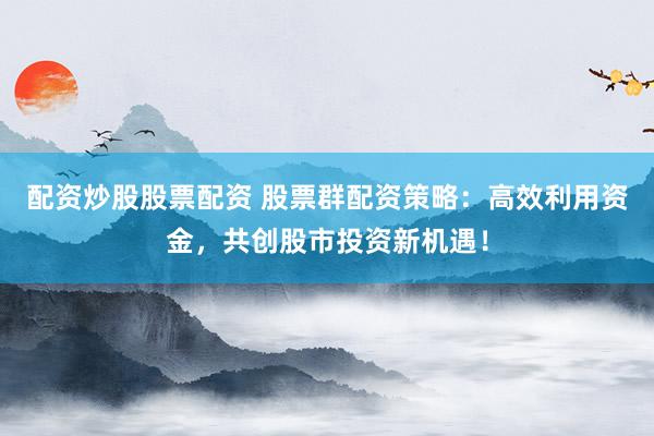 配资炒股股票配资 股票群配资策略：高效利用资金，共创股市投资新机遇！