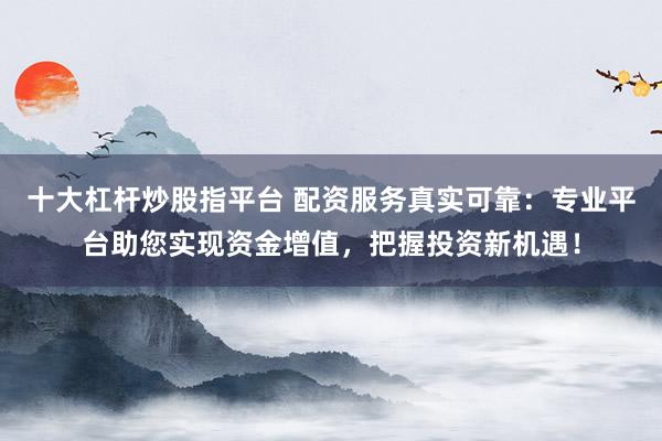 十大杠杆炒股指平台 配资服务真实可靠：专业平台助您实现资金增值，把握投资新机遇！