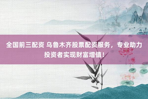 全国前三配资 乌鲁木齐股票配资服务，专业助力投资者实现财富增值！