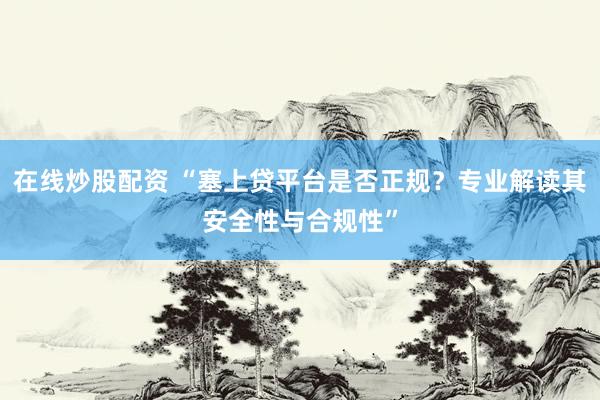 在线炒股配资 “塞上贷平台是否正规？专业解读其安全性与合规性”