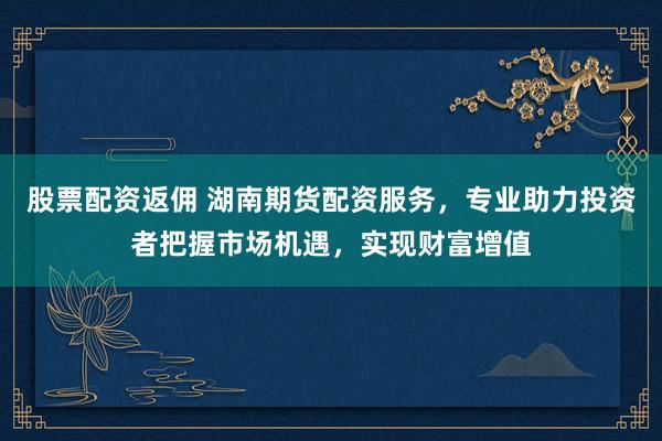 股票配资返佣 湖南期货配资服务，专业助力投资者把握市场机遇，实现财富增值