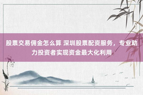 股票交易佣金怎么算 深圳股票配资服务，专业助力投资者实现资金最大化利用