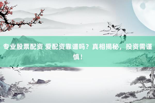 专业股票配资 爱配资靠谱吗？真相揭秘，投资需谨慎！