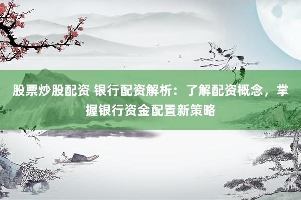 股票炒股配资 银行配资解析：了解配资概念，掌握银行资金配置新策略