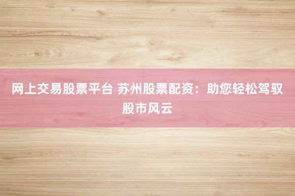 网上交易股票平台 苏州股票配资：助您轻松驾驭股市风云