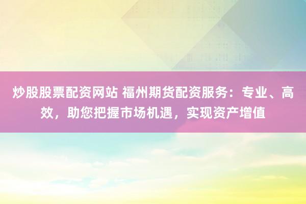炒股股票配资网站 福州期货配资服务：专业、高效，助您把握市场机遇，实现资产增值