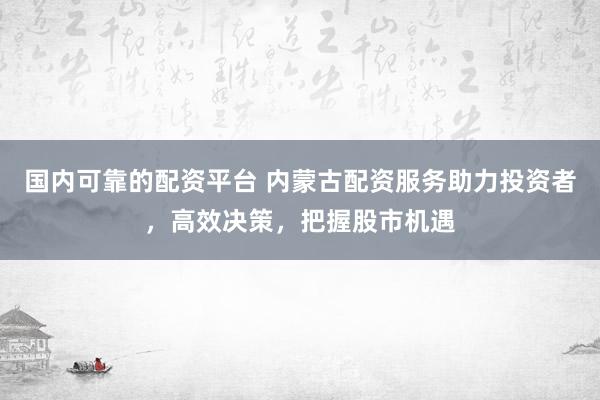 国内可靠的配资平台 内蒙古配资服务助力投资者，高效决策，把握股市机遇
