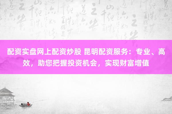 配资实盘网上配资炒股 昆明配资服务：专业、高效，助您把握投资机会，实现财富增值
