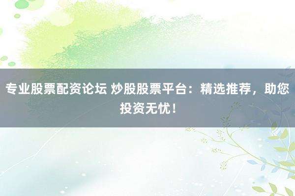 专业股票配资论坛 炒股股票平台：精选推荐，助您投资无忧！