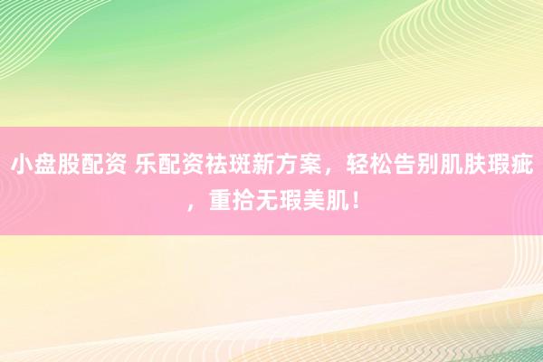 小盘股配资 乐配资祛斑新方案，轻松告别肌肤瑕疵，重拾无瑕美肌！