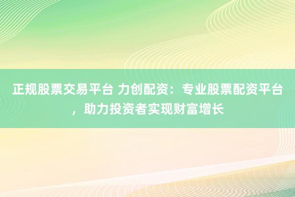 正规股票交易平台 力创配资：专业股票配资平台，助力投资者实现财富增长