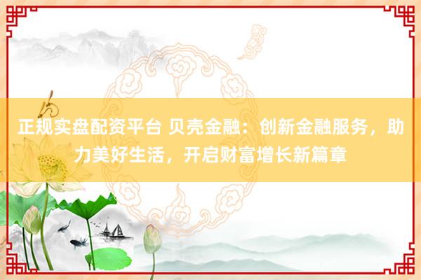 正规实盘配资平台 贝壳金融：创新金融服务，助力美好生活，开启财富增长新篇章