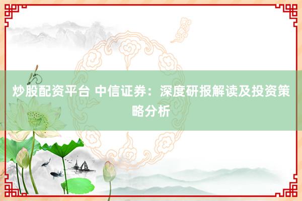 炒股配资平台 中信证券：深度研报解读及投资策略分析