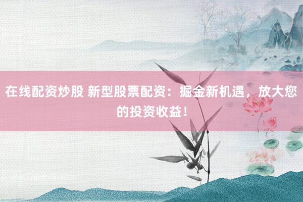在线配资炒股 新型股票配资：掘金新机遇，放大您的投资收益！
