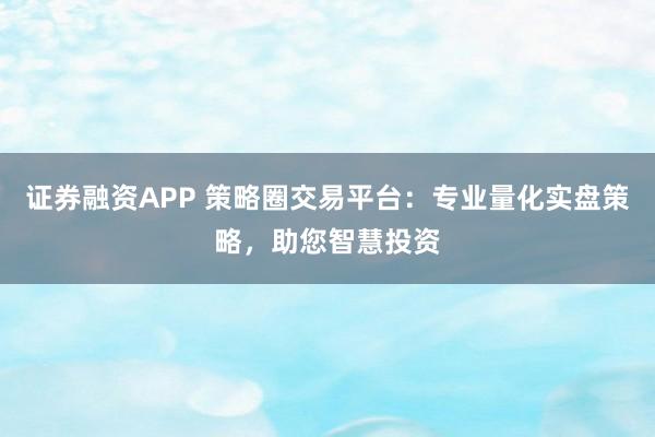 证券融资APP 策略圈交易平台：专业量化实盘策略，助您智慧投资