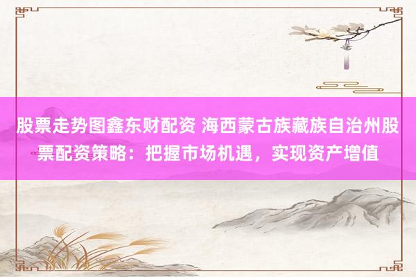 股票走势图鑫东财配资 海西蒙古族藏族自治州股票配资策略：把握市场机遇，实现资产增值