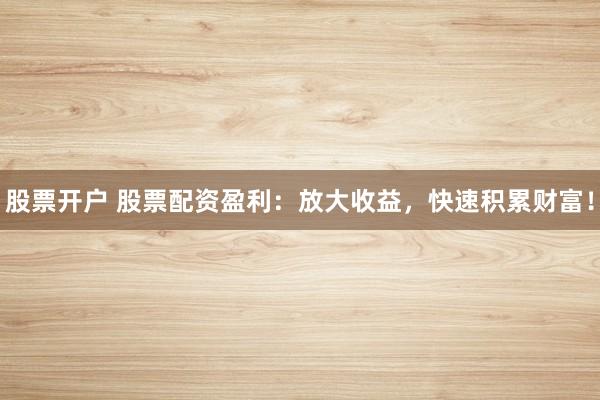 股票开户 股票配资盈利：放大收益，快速积累财富！