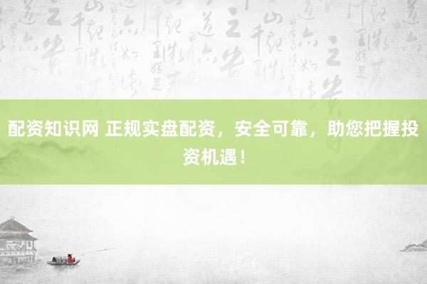 配资知识网 正规实盘配资，安全可靠，助您把握投资机遇！
