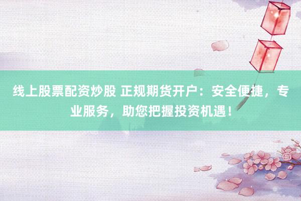 线上股票配资炒股 正规期货开户：安全便捷，专业服务，助您把握投资机遇！