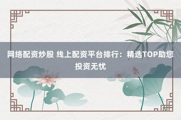 网络配资炒股 线上配资平台排行：精选TOP助您投资无忧