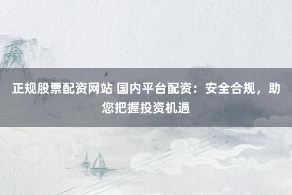 正规股票配资网站 国内平台配资：安全合规，助您把握投资机遇