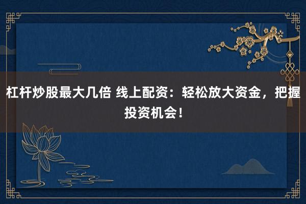 杠杆炒股最大几倍 线上配资：轻松放大资金，把握投资机会！