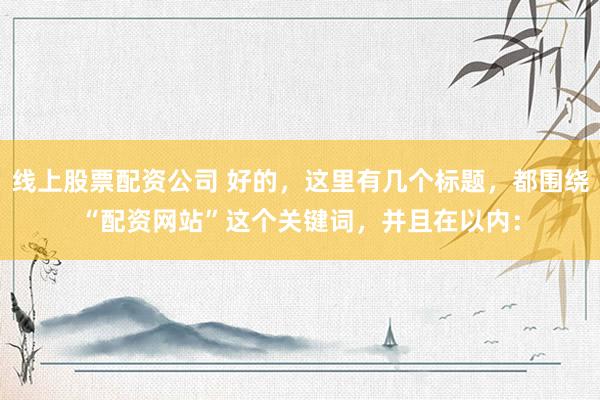 线上股票配资公司 好的，这里有几个标题，都围绕“配资网站”这个关键词，并且在以内：