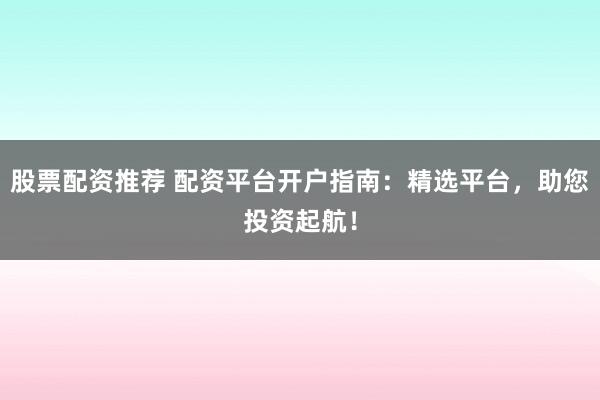 股票配资推荐 配资平台开户指南：精选平台，助您投资起航！