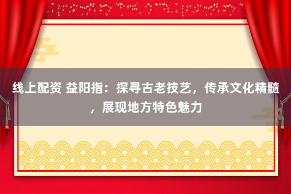 线上配资 益阳指：探寻古老技艺，传承文化精髓，展现地方特色魅力